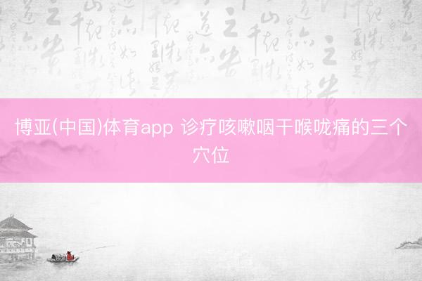 博亚(中国)体育app 诊疗咳嗽咽干喉咙痛的三个穴位