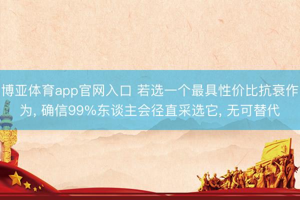 博亚体育app官网入口 若选一个最具性价比抗衰作为， 确信99%东谈主会径直采选它， 无可替代