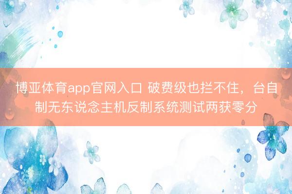 博亚体育app官网入口 破费级也拦不住，台自制无东说念主机反制系统测试两获零分