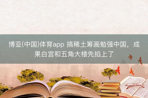 博亚(中国)体育app 搞稀土筹画勉强中国，成果白宫和五角大楼先掐上了