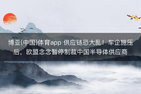 博亚(中国)体育app 供应链恐大乱！车企施压后，欧盟念念暂停制裁中国半导体供应商