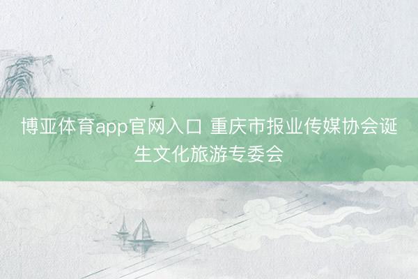 博亚体育app官网入口 重庆市报业传媒协会诞生文化旅游专委会