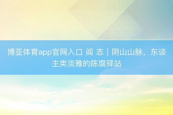 博亚体育app官网入口 阎 志｜阴山山脉，东谈主类淡雅的陈腐驿站