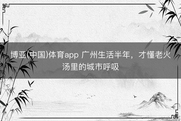 博亚(中国)体育app 广州生活半年，才懂老火汤里的城市呼吸
