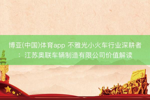 博亚(中国)体育app 不雅光小火车行业深耕者：江苏奥联车辆制造有限公司价值解读