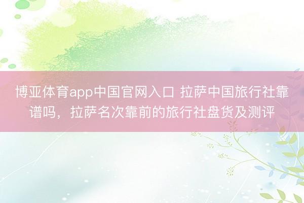 博亚体育app中国官网入口 拉萨中国旅行社靠谱吗，拉萨名次靠前的旅行社盘货及测评