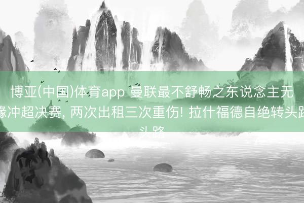 博亚(中国)体育app 曼联最不舒畅之东说念主无缘冲超决赛， 两次出租三次重伤! 拉什福德自绝转头路