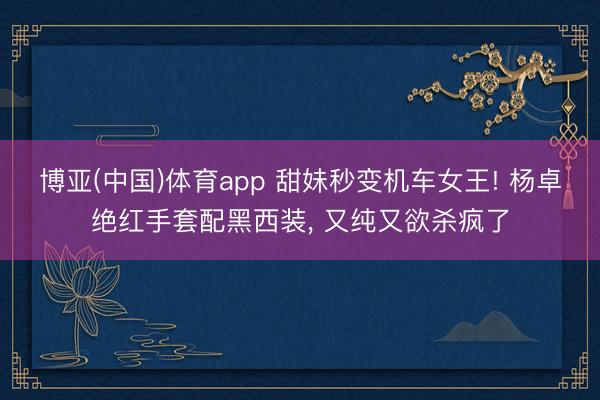 博亚(中国)体育app 甜妹秒变机车女王! 杨卓绝红手套配黑西装， 又纯又欲杀疯了