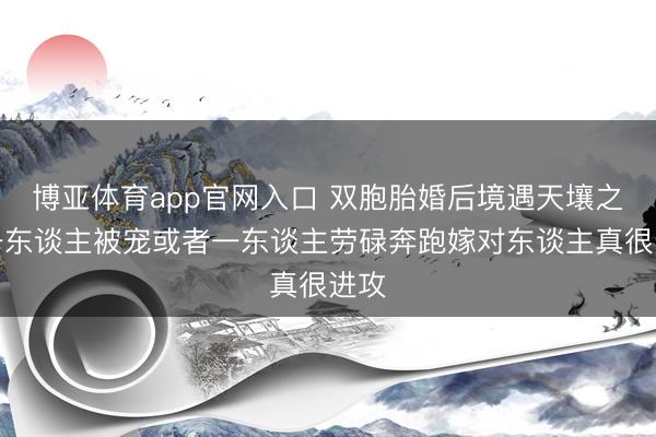 博亚体育app官网入口 双胞胎婚后境遇天壤之隔一东谈主被宠或者一东谈主劳碌奔跑嫁对东谈主真很进攻