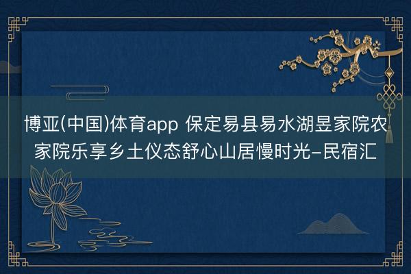 博亚(中国)体育app 保定易县易水湖昱家院农家院乐享乡土仪态舒心山居慢时光-民宿汇