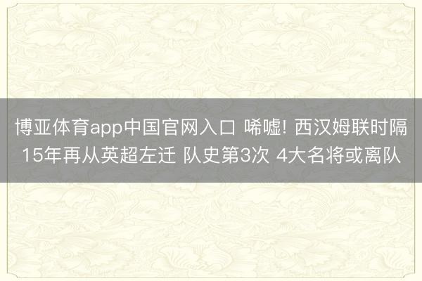 博亚体育app中国官网入口 唏嘘! 西汉姆联时隔15年再从英超左迁 队史第3次 4大名将或离队
