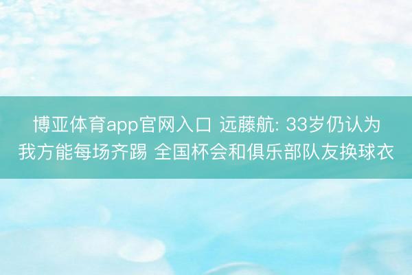 博亚体育app官网入口 远藤航: 33岁仍认为我方能每场齐踢 全国杯会和俱乐部队友换球衣