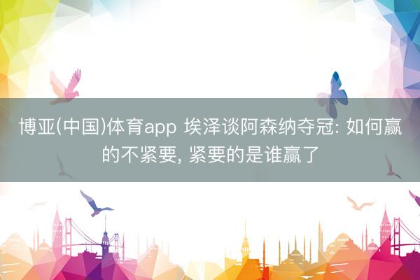 博亚(中国)体育app 埃泽谈阿森纳夺冠: 如何赢的不紧要， 紧要的是谁赢了