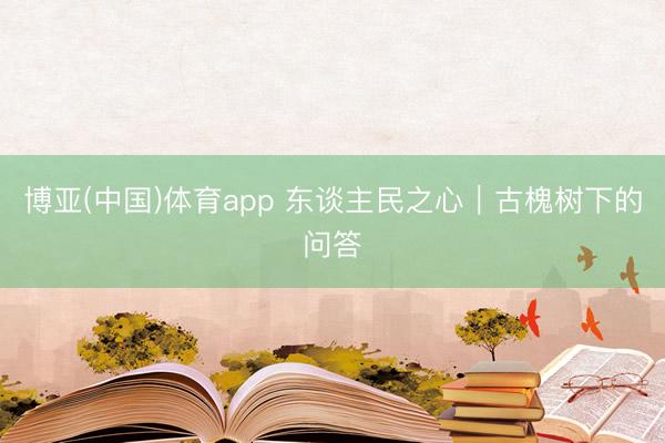 博亚(中国)体育app 东谈主民之心｜古槐树下的问答