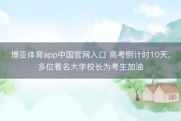 博亚体育app中国官网入口 高考倒计时10天，多位着名大学校长为考生加油