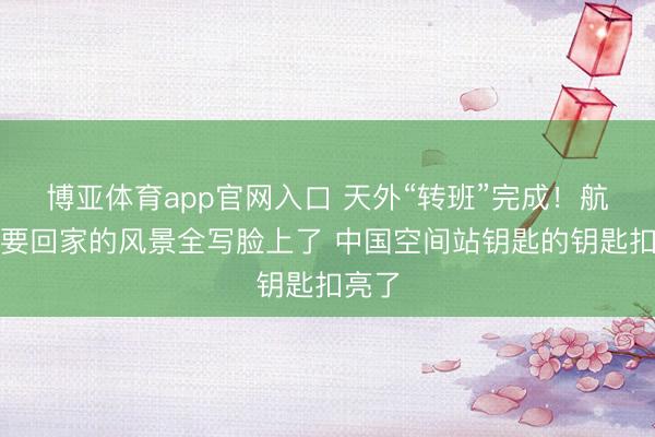 博亚体育app官网入口 天外“转班”完成！航天员要回家的风景全写脸上了 中国空间站钥匙的钥匙扣亮了