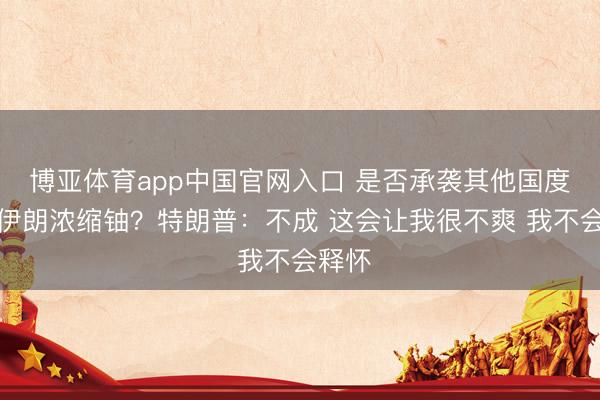 博亚体育app中国官网入口 是否承袭其他国度带走伊朗浓缩铀？特朗普：不成 这会让我很不爽 我不会释怀