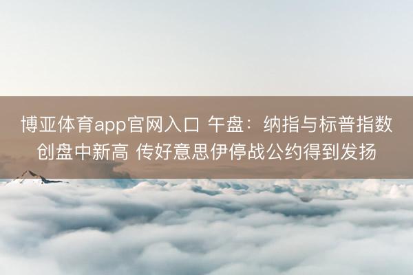 博亚体育app官网入口 午盘：纳指与标普指数创盘中新高 传好意思伊停战公约得到发扬