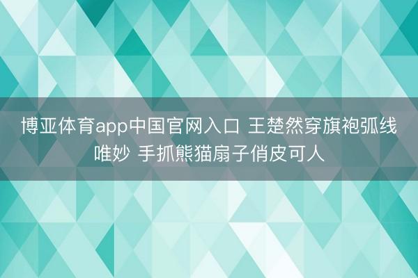 博亚体育app中国官网入口 王楚然穿旗袍弧线唯妙 手抓熊猫扇子俏皮可人