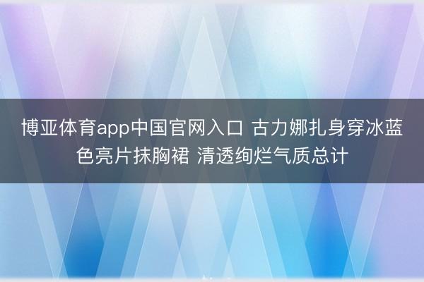 博亚体育app中国官网入口 古力娜扎身穿冰蓝色亮片抹胸裙 清透绚烂气质总计