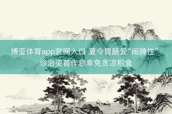 博亚体育app官网入口 夏令胃肠爱“闹脾性” 诊治姿首作息幸免贪凉积食