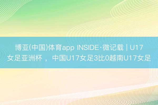 博亚(中国)体育app INSIDE·微记载 | U17女足亚洲杯 ，中国U17女足3比0越南U17女足