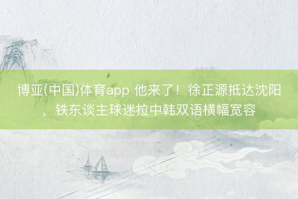 博亚(中国)体育app 他来了！徐正源抵达沈阳，铁东谈主球迷拉中韩双语横幅宽容