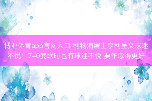 博亚体育app官网入口 利物浦雇主亨利呈文球迷不悦：7-0曼联时也有球迷不悦 要作念得更好
