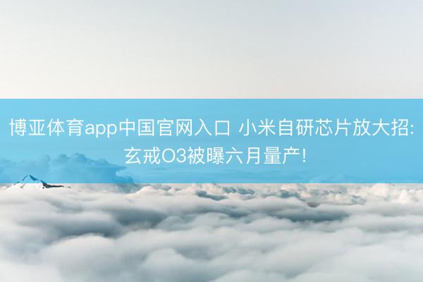 博亚体育app中国官网入口 小米自研芯片放大招: 玄戒O3被曝六月量产!