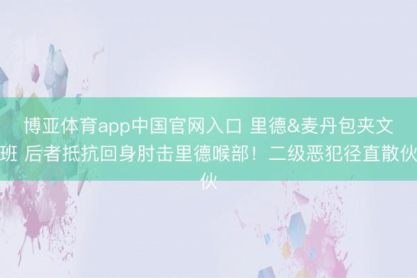 博亚体育app中国官网入口 里德&麦丹包夹文班 后者抵抗回身肘击里德喉部！二级恶犯径直散伙