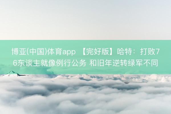 博亚(中国)体育app 【完好版】哈特：打败76东谈主就像例行公务 和旧年逆转绿军不同