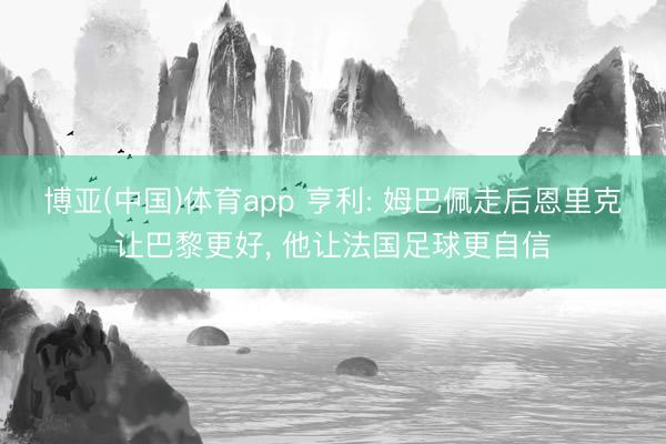 博亚(中国)体育app 亨利: 姆巴佩走后恩里克让巴黎更好， 他让法国足球更自信