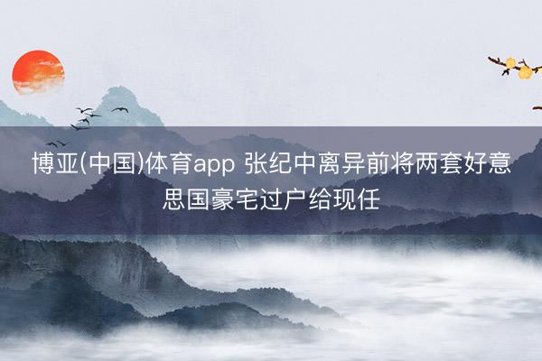 博亚(中国)体育app 张纪中离异前将两套好意思国豪宅过户给现任