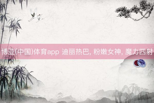 博亚(中国)体育app 迪丽热巴， 粉嫩女神，<a href=