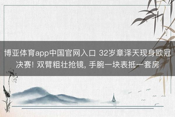 博亚体育app中国官网入口 32岁章泽天现身欧冠决赛! 双臂粗壮抢镜， 手腕一块表抵一套房