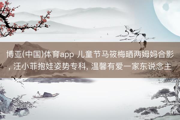 博亚(中国)体育app 儿童节马筱梅晒两姆妈合影， 汪小菲抱娃姿势专科， 温馨有爱一家东说念主