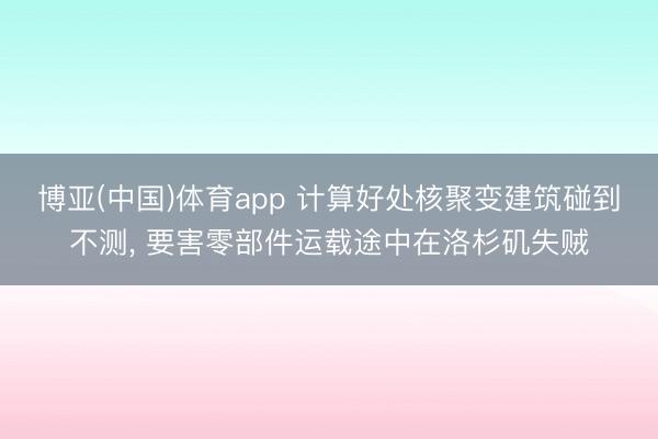 博亚(中国)体育app 计算好处核聚变建筑碰到不测， 要害零部件运载途中在洛杉矶失贼