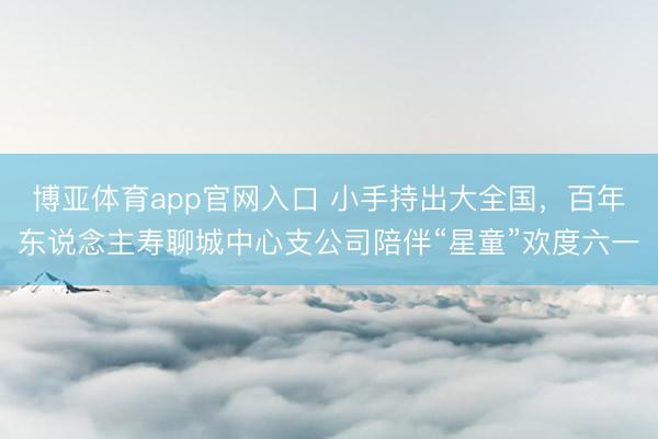 博亚体育app官网入口 小手持出大全国，百年东说念主寿聊城中心支公司陪伴“星童”欢度六一