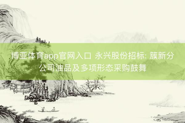 博亚体育app官网入口 永兴股份招标: 簇新分公司油品及多项形态采购鼓舞