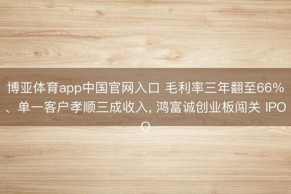 博亚体育app中国官网入口 毛利率三年翻至66%、单一客户孝顺三成收入， 鸿富诚创业板闯关 IPO