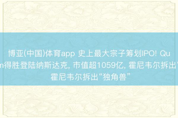 博亚(中国)体育app 史上最大宗子筹划IPO! Quantinuum得胜登陆纳斯达克， 市值超1059亿， 霍尼韦尔拆出“独角兽”
