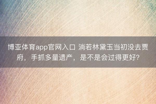 博亚体育app官网入口 淌若林黛玉当初没去贾府，手抓多量遗产，是不是会过得更好？