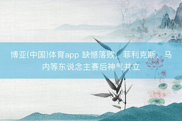 博亚(中国)体育app 缺憾落败，菲利克斯、马内等东说念主赛后神气并立