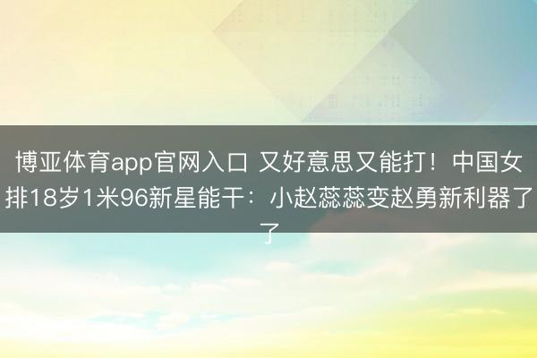 博亚体育app官网入口 又好意思又能打！中国女排18岁1米96新星能干：小赵蕊蕊变赵勇新利器了