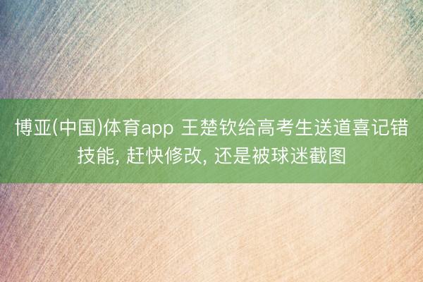 博亚(中国)体育app 王楚钦给高考生送道喜记错技能， 赶快修改， 还是被球迷截图