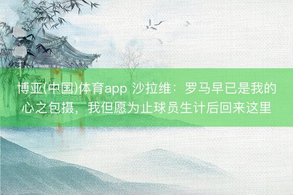 博亚(中国)体育app 沙拉维：罗马早已是我的心之包摄，我但愿为止球员生计后回来这里