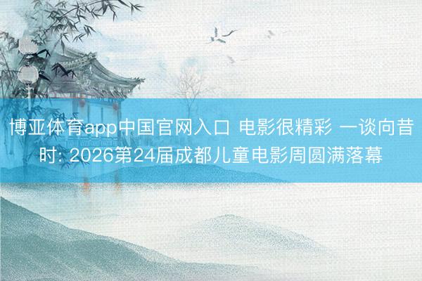 博亚体育app中国官网入口 电影很精彩 一谈向昔时: 2026第24届成都儿童电影周圆满落幕