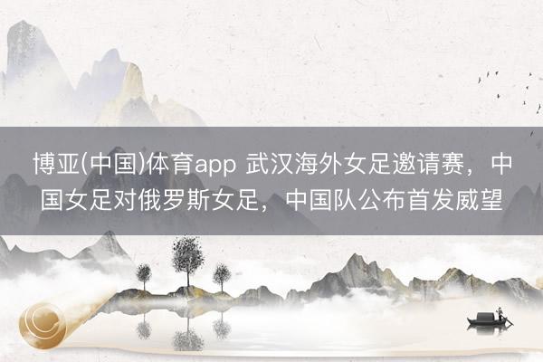 博亚(中国)体育app 武汉海外女足邀请赛，中国女足对俄罗斯女足，<a href=