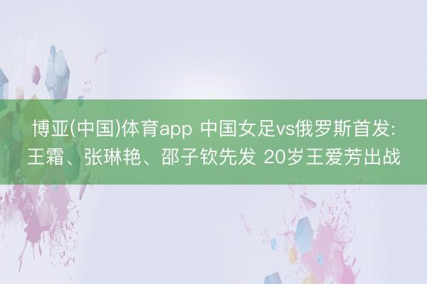 博亚(中国)体育app 中国女足vs俄罗斯首发:王霜、张琳艳、邵子钦先发 20岁王爱芳出战