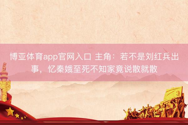 博亚体育app官网入口 主角:若不是刘红兵出事,忆秦娥至死不知家竟说散就散